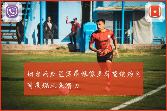 切尔西新星若昂佩德罗有望续约合同展现未来潜力