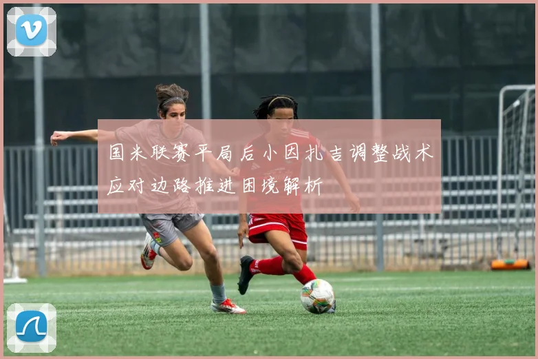 国米联赛平局后小因扎吉调整战术应对边路推进困境解析