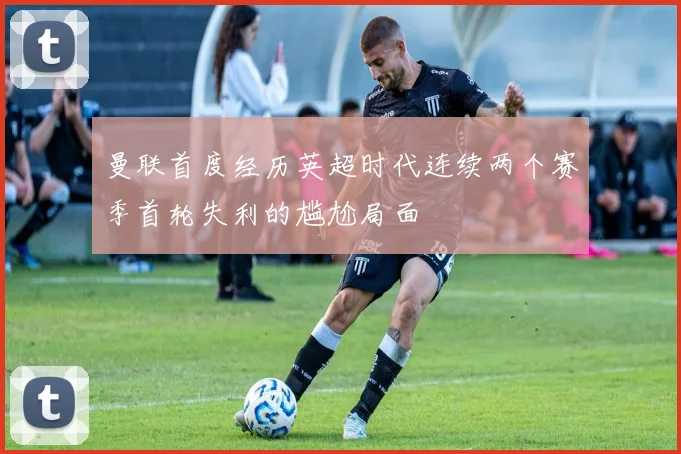 曼联首度经历英超时代连续两个赛季首轮失利的尴尬局面