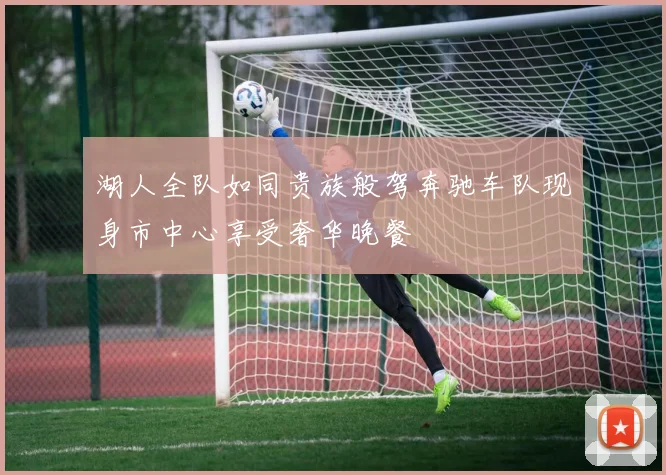 湖人全队如同贵族般驾奔驰车队现身市中心享受奢华晚餐