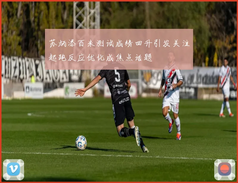 苏炳添百米测试成绩回升引发关注起跑反应优化成焦点话题