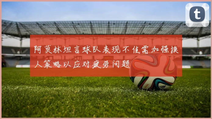 阿莫林坦言球队表现不佳需加强换人策略以应对疲劳问题