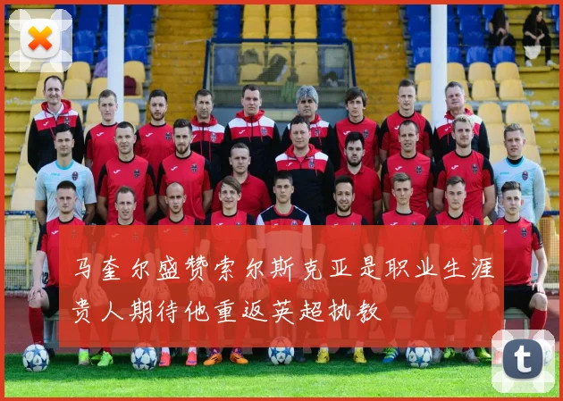 马奎尔盛赞索尔斯克亚是职业生涯贵人期待他重返英超执教