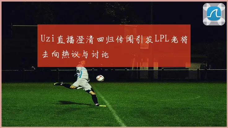 Uzi直播澄清回归传闻引发LPL老将去向热议与讨论