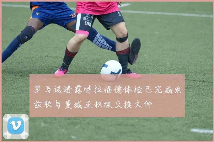 罗马诺透露特拉福德体检已完成利兹联与曼城正积极交换文件