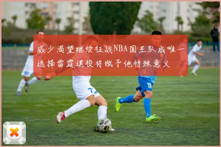 威少渴望继续征战NBA国王队成唯一选择雷霆退役将赋予他特殊意义